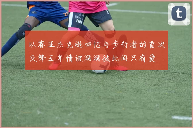 以赛亚杰克逊回忆与步行者的首次交锋五年情谊满满彼此间只有爱