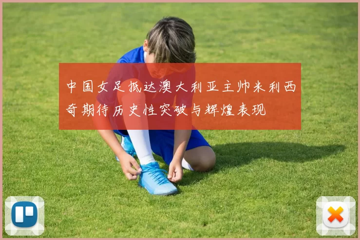 中国女足抵达澳大利亚主帅米利西奇期待历史性突破与辉煌表现