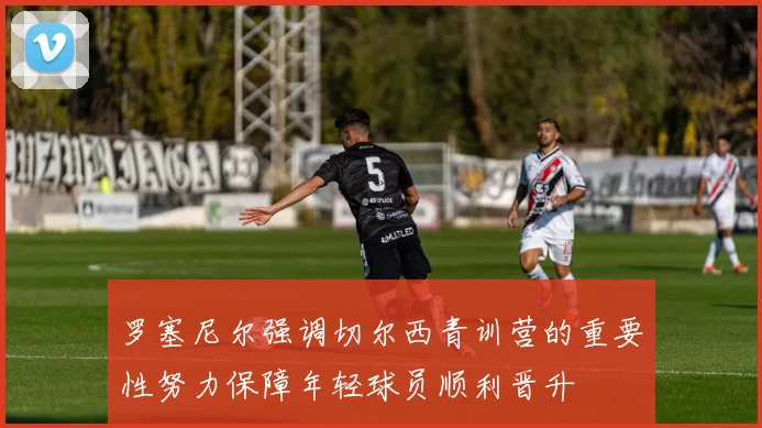 罗塞尼尔强调切尔西青训营的重要性努力保障年轻球员顺利晋升