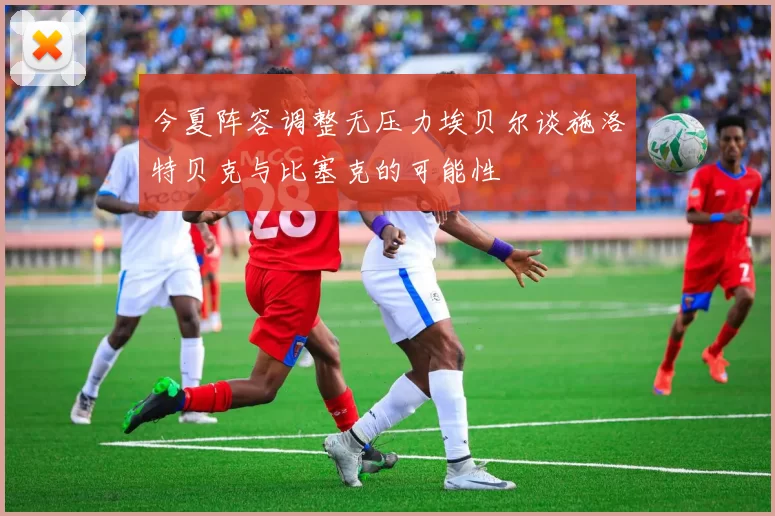 今夏阵容调整无压力埃贝尔谈施洛特贝克与比塞克的可能性