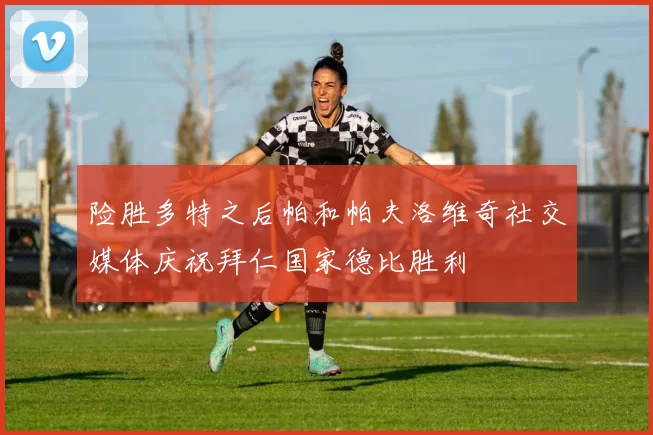 险胜多特之后帕和帕夫洛维奇社交媒体庆祝拜仁国家德比胜利