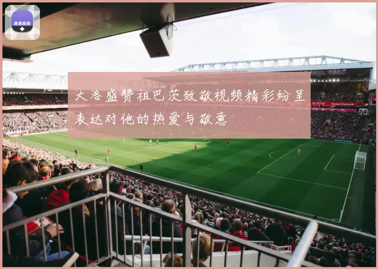 大洛盛赞祖巴茨致敬视频精彩纷呈表达对他的热爱与敬意