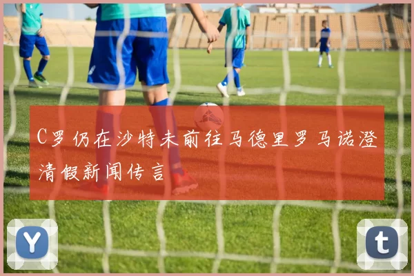 C罗仍在沙特未前往马德里罗马诺澄清假新闻传言