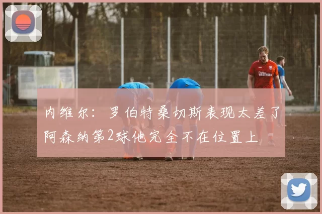 内维尔：罗伯特桑切斯表现太差了阿森纳第2球他完全不在位置上