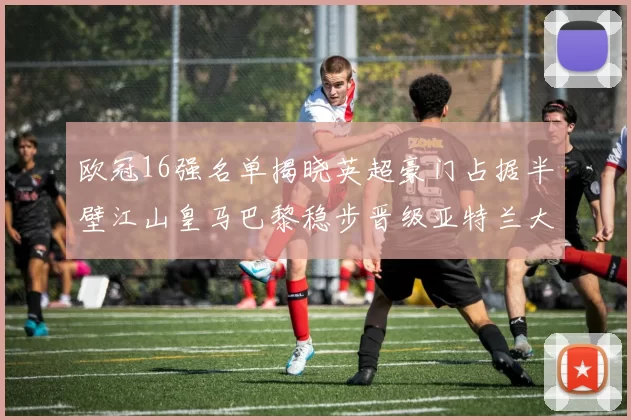 欧冠16强名单揭晓英超豪门占据半壁江山皇马巴黎稳步晋级亚特兰大独撑意甲希望