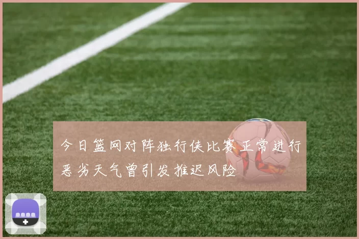 今日篮网对阵独行侠比赛正常进行恶劣天气曾引发推迟风险