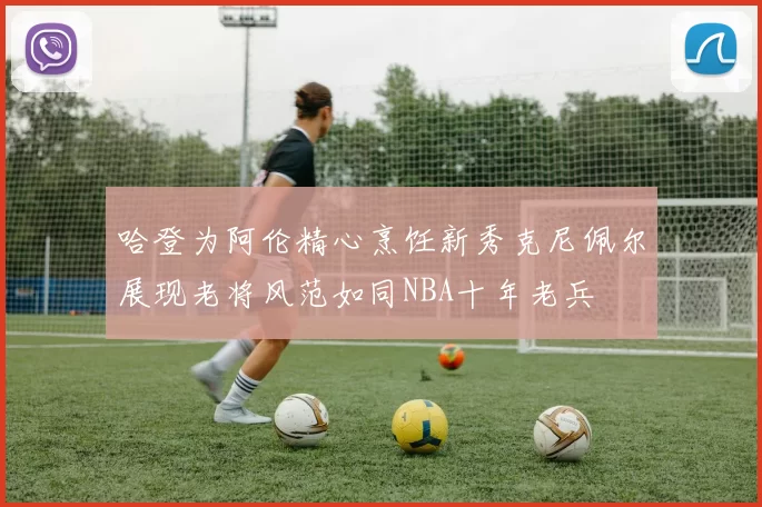 哈登为阿伦精心烹饪新秀克尼佩尔展现老将风范如同NBA十年老兵