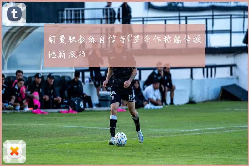 前曼联教练自信与C罗合作称能传授他新技巧