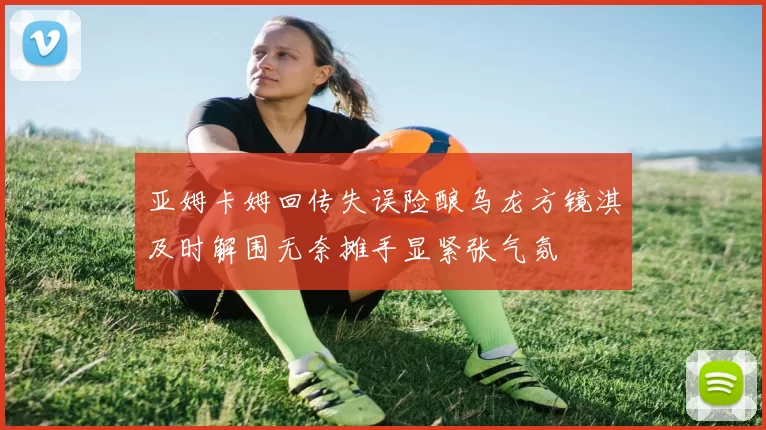 亚姆卡姆回传失误险酿乌龙方镜淇及时解围无奈摊手显紧张气氛
