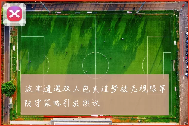 波津遭遇双人包夹追梦被无视绿军防守策略引发热议