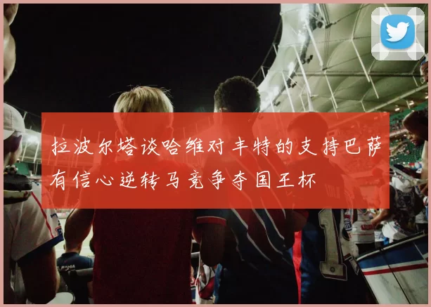 拉波尔塔谈哈维对丰特的支持巴萨有信心逆转马竞争夺国王杯