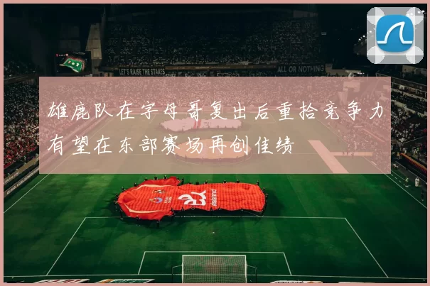雄鹿队在字母哥复出后重拾竞争力有望在东部赛场再创佳绩