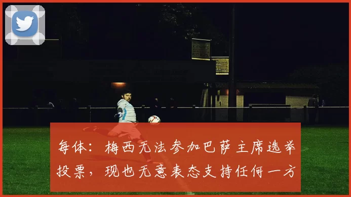 每体：梅西无法参加巴萨主席选举投票，现也无意表态支持任何一方