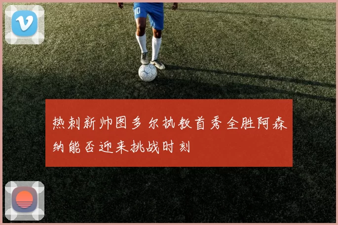 热刺新帅图多尔执教首秀全胜阿森纳能否迎来挑战时刻
