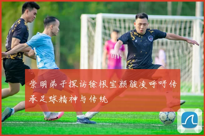 崇明弟子探访徐根宝颜骏凌呼吁传承足球精神与传统