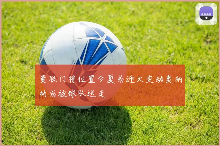 曼联门将位置今夏或迎大变动奥纳纳或被球队送走