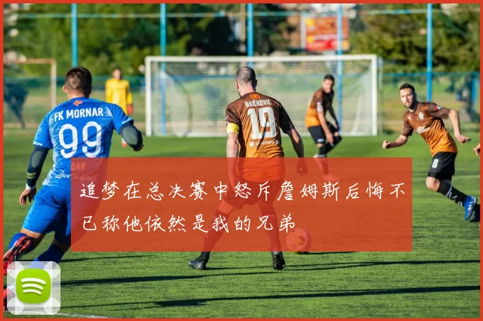 追梦在总决赛中怒斥詹姆斯后悔不已称他依然是我的兄弟