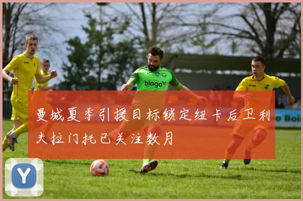 曼城夏季引援目标锁定纽卡后卫利夫拉门托已关注数月