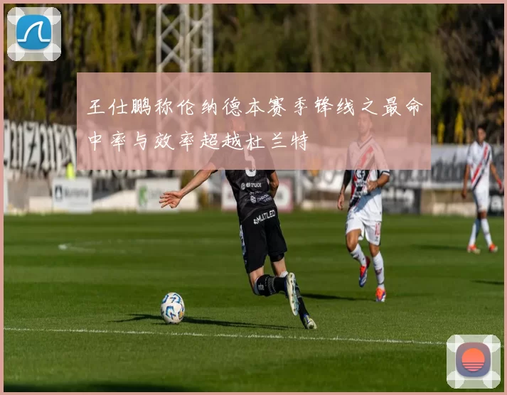 王仕鹏称伦纳德本赛季锋线之最命中率与效率超越杜兰特