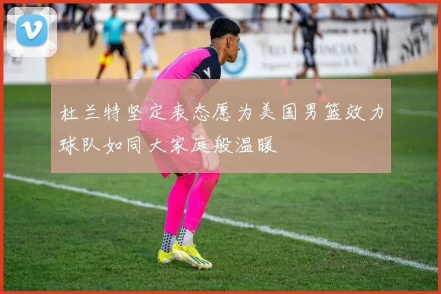 杜兰特坚定表态愿为美国男篮效力球队如同大家庭般温暖