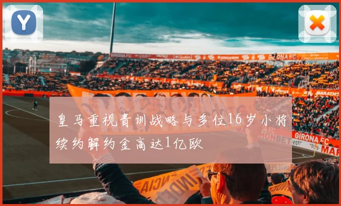 皇马重视青训战略与多位16岁小将续约解约金高达1亿欧